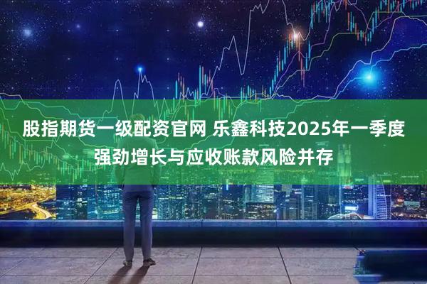 股指期货一级配资官网 乐鑫科技2025年一季度强劲增长与应收账款风险并存