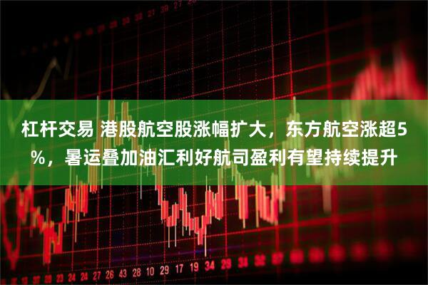 杠杆交易 港股航空股涨幅扩大，东方航空涨超5%，暑运叠加油汇利好航司盈利有望持续提升