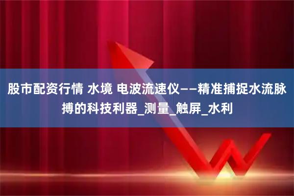 股市配资行情 水境 电波流速仪——精准捕捉水流脉搏的科技利器_测量_触屏_水利