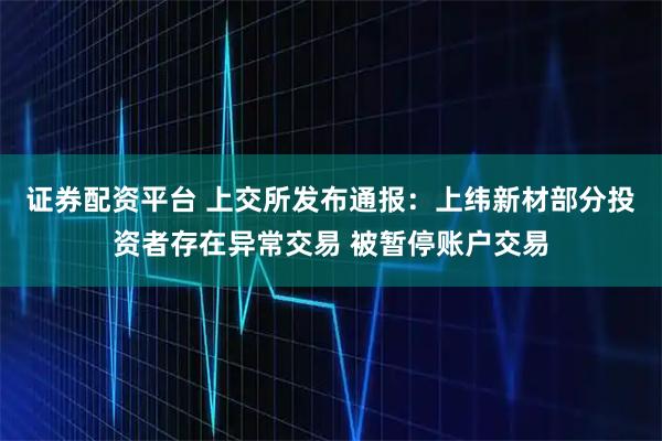 证券配资平台 上交所发布通报：上纬新材部分投资者存在异常交易 被暂停账户交易