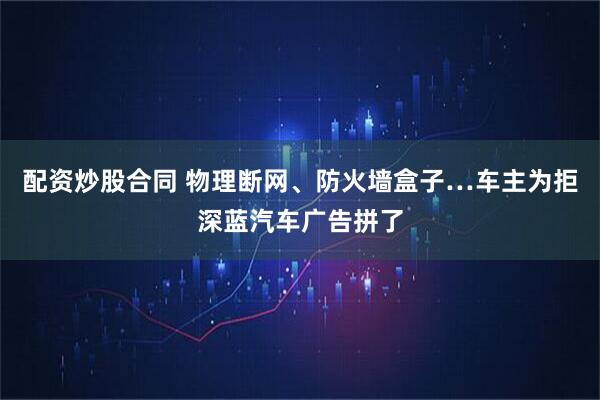 配资炒股合同 物理断网、防火墙盒子…车主为拒深蓝汽车广告拼了
