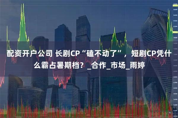 配资开户公司 长剧CP“磕不动了”，短剧CP凭什么霸占暑期档？_合作_市场_雨婷