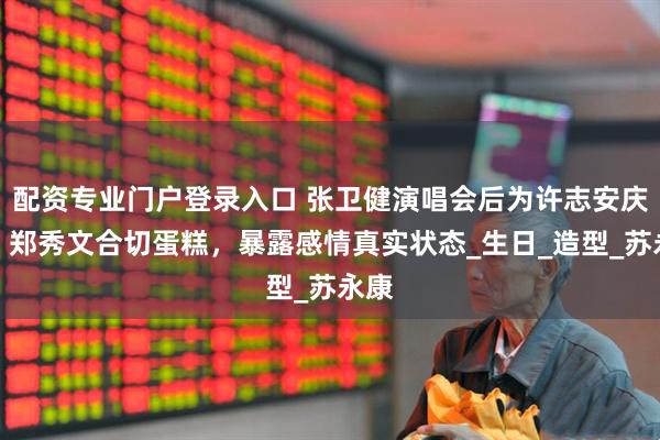 配资专业门户登录入口 张卫健演唱会后为许志安庆生，郑秀文合切蛋糕，暴露感情真实状态_生日_造型_苏永康