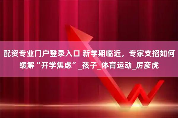 配资专业门户登录入口 新学期临近，专家支招如何缓解“开学焦虑”_孩子_体育运动_厉彦虎
