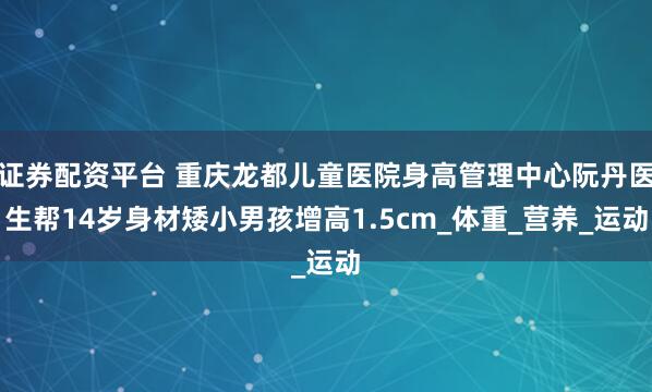 证券配资平台 重庆龙都儿童医院身高管理中心阮丹医生帮14岁身材矮小男孩增高1.5cm_体重_营养_运动