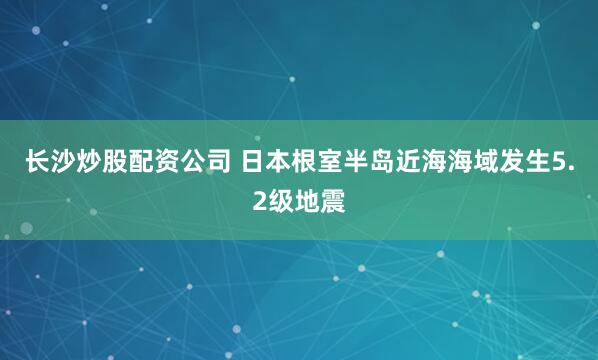 长沙炒股配资公司 日本根室半岛近海海域发生5.2级地震