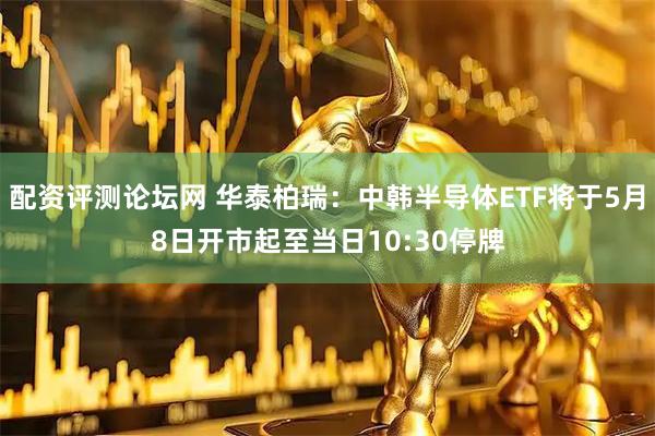 配资评测论坛网 华泰柏瑞：中韩半导体ETF将于5月8日开市起至当日10:30停牌