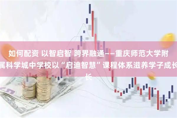 如何配资 以智启智 跨界融通——重庆师范大学附属科学城中学校以“启迪智慧”课程体系滋养学子成长