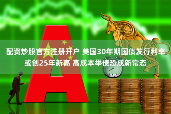 配资炒股官方注册开户 美国30年期国债发行利率或创25年新高 高成本举债恐成新常态